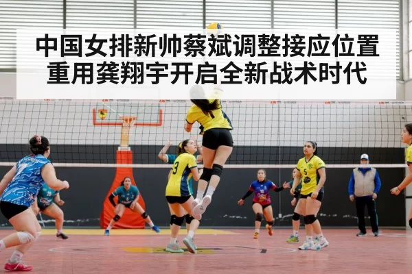中国女排新帅蔡斌调整接应位置重用龚翔宇开启全新战术时代