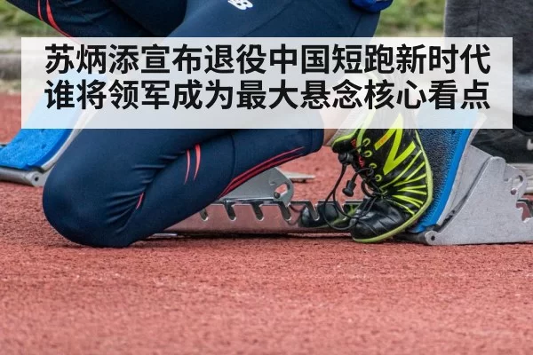 苏炳添宣布退役中国短跑新时代谁将领军成为最大悬念核心看点