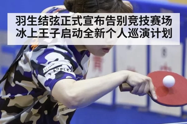 羽生结弦正式宣布告别竞技赛场 冰上王子启动全新个人巡演计划
