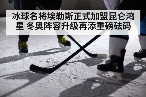 冰球名将埃勒斯正式加盟昆仑鸿星 冬奥阵容升级再添重磅砝码